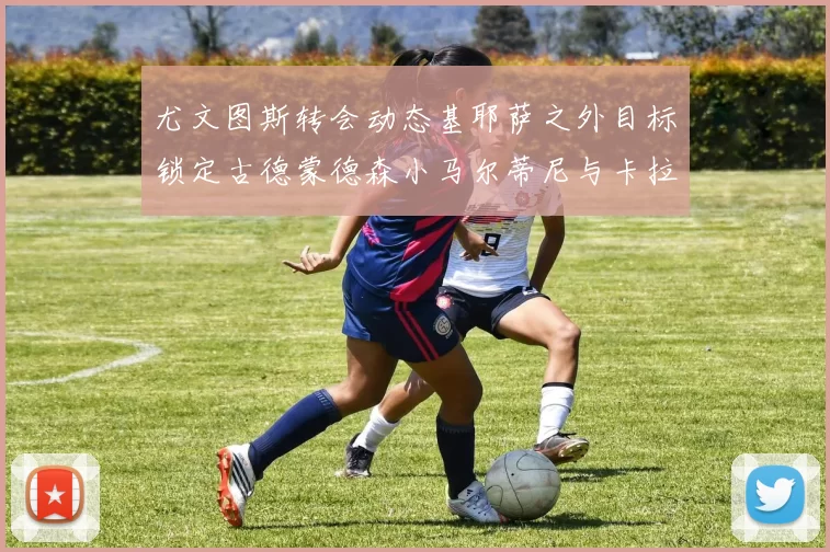 尤文图斯转会动态基耶萨之外目标锁定古德蒙德森小马尔蒂尼与卡拉斯科