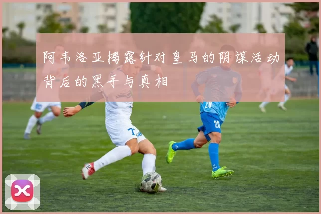 阿韦洛亚揭露针对皇马的阴谋活动背后的黑手与真相