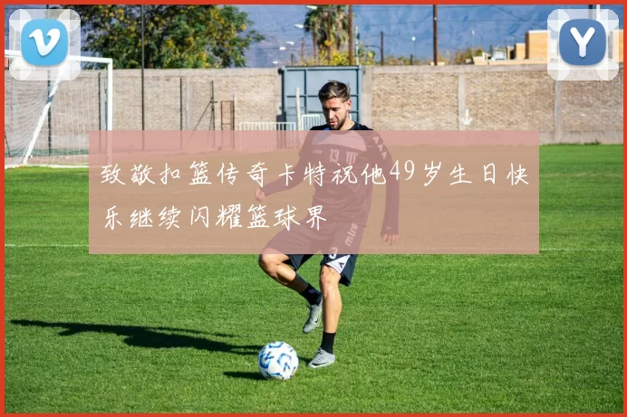 致敬扣篮传奇卡特祝他49岁生日快乐继续闪耀篮球界