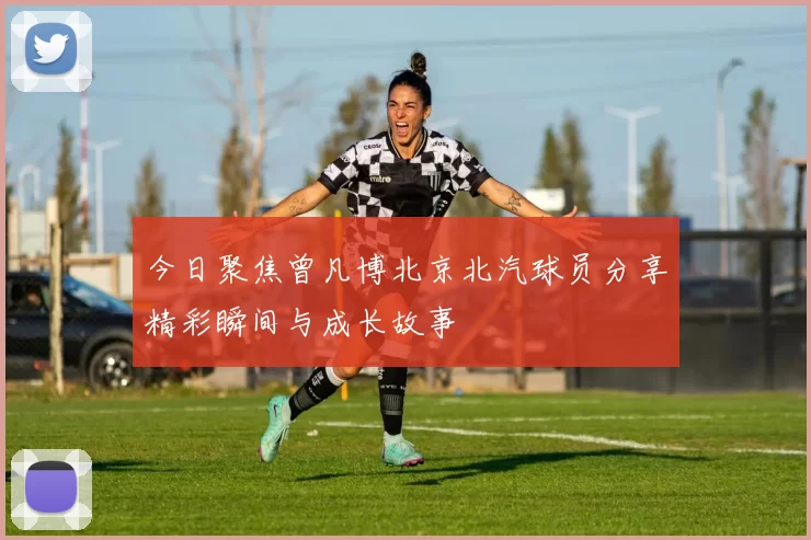 今日聚焦曾凡博北京北汽球员分享精彩瞬间与成长故事
