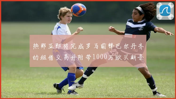 热那亚即将完成罗马前锋巴尔丹齐的租借交易并附带1000万欧买断条款